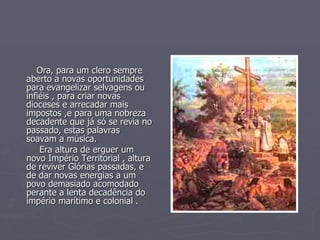 Ora, para um clero sempre aberto a novas oportunidades para evangelizar selvagens ou infiéis , para criar novas dioceses e arrecadar mais impostos ,e para uma nobreza decadente que já só se revia no passado, estas palavras soavam a música.  Era altura de erguer um novo Império Territorial , altura de reviver Glórias passadas, e de dar novas energias a um povo demasiado acomodado perante a lenta decadência do império marítimo e colonial . 