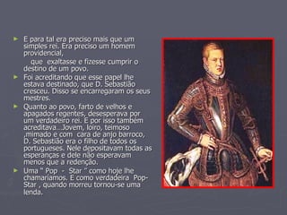 E para tal era preciso mais que um simples rei. Era preciso um homem providencial, que  exaltasse e fizesse cumprir o destino de um povo.  Foi acreditando que esse papel lhe estava destinado, que D. Sebastião cresceu. Disso se encarregaram os seus mestres.  Quanto ao povo, farto de velhos e apagados regentes, desesperava por um verdadeiro rei. E por isso também acreditava…Jovem, loiro, teimoso ,mimado e com  cara de anjo barroco, D. Sebastião era o filho de todos os portugueses. Nele depositavam todas as esperanças e dele não esperavam menos que a redenção.  Uma “ Pop  -  Star ” como hoje lhe chamaríamos. E como verdadeira  Pop- Star , quando morreu tornou-se uma lenda.   