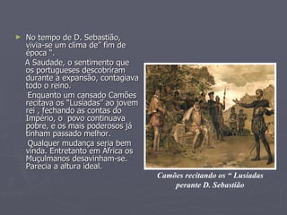 No tempo de D. Sebastião, vivia-se um clima de” fim de época “. A Saudade, o sentimento que os portugueses descobriram durante a expansão, contagiava todo o reino.  Enquanto um cansado Camões recitava os “Lusíadas” ao jovem rei , fechando as contas do Império, o  povo continuava pobre, e os mais poderosos já tinham passado melhor.  Qualquer mudança seria bem vinda. Entretanto em África os Muçulmanos desavinham-se. Parecia a altura ideal. Camões recitando os “ Lusíadas perante D. Sebastião 