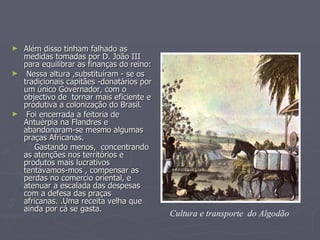 Além disso tinham falhado as medidas tomadas por D. João III para equilibrar as finanças do reino:  Nessa altura ,substituíram - se os tradicionais capitães -donatários por um único Governador, com o objectivo de  tornar mais eficiente e produtiva a colonização do Brasil. Foi encerrada a feitoria de Antuérpia na Flandres e abandonaram-se mesmo algumas praças Africanas. Gastando menos,  concentrando as atenções nos territórios e produtos mais lucrativos  tentávamos-mos , compensar as perdas no comercio oriental, e atenuar a escalada das despesas com a defesa das praças africanas. .Uma receita velha que ainda por cá se gasta.   Cultura e transporte  do Algodão   