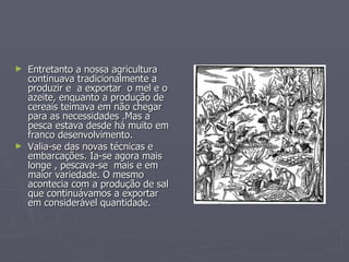 Entretanto a nossa agricultura  continuava tradicionalmente a produzir e  a exportar  o mel e o azeite, enquanto a produção de cereais teimava em não chegar para as necessidades .Mas a pesca estava desde há muito em franco desenvolvimento.  Valia-se das novas técnicas e embarcações. Ia-se agora mais longe , pescava-se  mais e em maior variedade. O mesmo acontecia com a produção de sal que continuávamos a exportar em considerável quantidade. 
