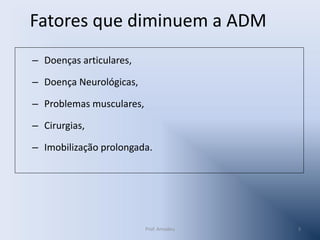 Fatores que diminuem a ADM
– Doenças articulares,
– Doença Neurológicas,
– Problemas musculares,
– Cirurgias,
– Imobilização prolongada.

Prof. Amadeu

3

 