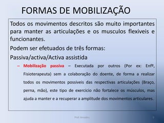 FORMAS DE MOBILIZAÇÃO
Todos os movimentos descritos são muito importantes
para manter as articulações e os musculos flexiveis e
funcionantes.
Podem ser efetuados de três formas:
Passiva/activa/Activa assistida
– Mobilização passiva – Executada por outros (Por ex: Enfº,
Fisioterapeuta) sem a colaboração do doente, de forma a realizar
todos os movimentos possiveis das respectivas articulações (Braço,
perna, mão), este tipo de exercicio não fortalece os músculos, mas

ajuda a manter e a recuperar a amplitude dos movimentos articulares.

Prof. Amadeu

5

 