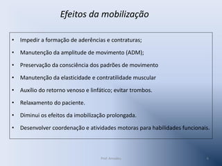 Efeitos da mobilização
• Impedir a formação de aderências e contraturas;
• Manutenção da amplitude de movimento (ADM);
• Preservação da consciência dos padrões de movimento

• Manutenção da elasticidade e contratilidade muscular
• Auxílio do retorno venoso e linfático; evitar trombos.
• Relaxamento do paciente.
• Diminui os efeitos da imobilização prolongada.
• Desenvolver coordenação e atividades motoras para habilidades funcionais.

Prof. Amadeu

6

 