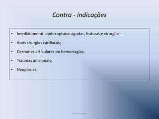 Contra - indicações
• Imediatamente após rupturas agudas, fraturas e cirurgias;

• Após cirurgias cardíacas;
• Derrames articulares ou hemorragias;

• Traumas adicionais;
• Neoplasias;

Prof. Amadeu

7

 