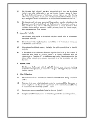3.3 The Licensee shall indemnify and keep indemnified at all times the Regulatory
Authority, any other public authority and any Licensed Operators against all claims
for libel, slander, infringement of intellectual property rights or any other liability
whatsoever arising from or in connection with the information transmitted or received
by or through the Internet access services or related content or information services.
3.4 The Licensee shall inform the Authority of the procedures intended to be taken by the
Licensee to control unsolicited mail and shall inform its Customers, from time to
time, about how they can take adequate precautions to protect themselves from
computer misuse or illegal or harmful content (including viruses and similar dangers)
associated with access to the Internet.
4. Acceptable Use Policy
The Licensee shall publish an acceptable use policy which shall, at a minimum,
include the following:
4.1 Information about the legal obligations and liabilities of its Customers in making use
of the Internet access services;
4.2 Illustrations of prohibited practices (including the publication of illegal or harmful
content);
4.3 A description of the compliance measures required to be taken by the Licensee in
connection with illegal or harmful content - to ensure compliance with the
requirements of Condition (17) of this License, and putting Customers on notice that
misuse of the Internet access services may result in service termination and other
liabilities.
5. Domain Names
The Licensee shall comply with all applicable domain name processes, including
dispute resolution processes, in accordance with good industry practice and relevant
codes of conduct.
6. Other Obligations
6.1 The Licensee shall be a member or an affiliate in Internet Content Rating Association
(ICRA).
6.2 Selection of the most suitable technical method to monitor and filter the content to
ensure compliance with the specific requirements of the content of Licensed Service
in accordance with Condition (17) of this License.
6.3 Commitment not to provide Basic Voice Service over IP (VoIP).
6.4 Compliance with Code of Conduct for Internet usage and other relevant regulations.
 