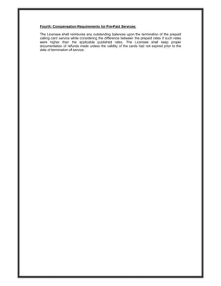Fourth: Compensation Requirements for Pre-Paid Services:
The Licensee shall reimburse any outstanding balances upon the termination of the prepaid
calling card service while considering the difference between the prepaid rates if such rates
were higher than the applicable published rates. The Licensee shall keep proper
documentation of refunds made unless the validity of the cards had not expired prior to the
date of termination of service.
 