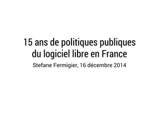 15 ans de politiques publiques 
du logiciel libre en France 
Stefane Fermigier, 16 décembre 2014 
 