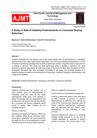 Asia-Pacific J. Mgmt. Tech. Volume 1(2) 13 - 19
https://doi.org/10.46977/apjmt.2020v01i02.003
13
Asia-Pacific Journal of Management and
Technology
Online ISSN: 2652-6840
journal homepage www.ajmt.org
Original Article
A Study in Role of Celebrity Endorsements on Consumer Buying
Behaviour
Mayank Jha*1; Kishore Bhattacharjee1; Chetna Priti1; Wee Huat Heng 2
1
Amity University Patna, India.
2
Lincoln University College, Malaysia.
*Correspondence E-mail: jha.mayank93@gmail.com
Abstract
Celebrity Endorsement has become one of the most popular tools of advertisement in marketing;
used by most of the major organizations these days. The meaning of celebrity endorsement is “a form
of brand or advertising campaign that involves a well-known person using their fame to help promote
a product or service”. The study has been performed using a qualitative approach and using
exploratory research techniques. An extensive review of literature has been done and based on that a
conceptual framework has been proposed. According to the study, the desirable qualities of a
celebrity required for celebrity endorsement are Congruency, Flexibility, Expertise, Attractiveness, and
Longevity & Likeability.
Keywords: Celebrity Endorsement; Congruency; Expertise; Longevity & Likeability.
Introduction
Celebrity Endorsement has become one of
most popular tools of advertisement in
marketing used by most of the major
organizations these days. This strategy is
being increasingly used by organizations day
by day and it has become the winning formula
as it increases the brand’s popularity which
results in greater sales numbers for the
investing company.
What is a Celebrity?
According to Friedman & Friedman (1979), the
term celebrity refers to an individual (actor,
sports figure, entertainer, etc.) who is known to
the public for his or her achievements in areas
other than that of the product class endorsed.
What is a Celebrity Endorsement?
A form of brand or advertising campaign that
involves a well-known person using their fame
to help promote a product or service.
Manufacturers of perfumes and clothing are
some of the most common business users of
classic celebrity endorsement techniques,
such as television ads and launch event
appearances, in the marketing of their
products.
Celebrity endorsement refers to a marketing
strategy whose purpose is to use one or
multiple celebrities to advertise a specific
product or service. The primary goal, in this
 