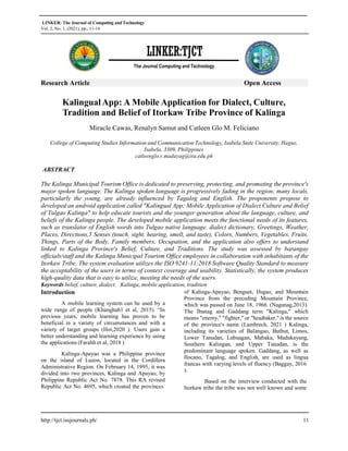 LINKER: The Journal of Computing and Technology
Vol. 2, No. 1, (2021), pp., 11-16
http://tjct.isujournals.ph/ 11
LINKER:TJCT
The Journal Computing and Technology
Research Article Open Access
KalingualApp: A Mobile Application for Dialect, Culture,
Tradition and Belief of Itorkaw Tribe Province of Kalinga
Miracle Cawas, Renalyn Samut and Catleen Glo M. Feliciano
College of Computing Studies Information and Communication Technology, Isabela State University, Hague,
Isabela, 3309, Philippines
catleenglo.r.madayag@isu.edu.ph
ABSTRACT
The Kalinga Municipal Tourism Office is dedicated to preserving, protecting, and promoting the province's
major spoken language. The Kalinga spoken language is progressively fading in the region; many locals,
particularly the young, are already influenced by Tagalog and English. The proponents propose to
developed an android application called "Kalingual App: Mobile Application of Dialect Culture and Belief
of Tulgao Kalinga" to help educate tourists and the younger generation about the language, culture, and
beliefs of the Kalinga people. The developed mobile application meets the functional needs of its features,
such as translator of English words into Tulgao native language. dialect dictionary, Greetings, Weather,
Places, Directions,5 Senses (touch, sight, hearing, smell, and taste), Colors, Numbers, Vegetables, Fruits,
Things, Parts of the Body, Family members, Occupation, and the application also offers to understand
linked to Kalinga Province's Belief, Culture, and Traditions. The study was assessed by barangay
officials/staff and the Kalinga Municipal Tourism Office employees in collaboration with inhabitants of the
Itorkaw Tribe. The system evaluation utilizes the ISO 9241-11:2018 Software Quality Standard to measure
the acceptability of the users in terms of context coverage and usability. Statistically, the system produces
high-quality data that is easy to utilize, meeting the needs of the users.
Keywords belief, culture, dialect, Kalinga, mobile application, tradition
Introduction
A mobile learning system can be used by a
wide range of people (Khanghah1 et al, 2015). “In
previous years, mobile learning has proven to be
beneficial in a variety of circumstances and with a
variety of target groups (Hoi,2020 ). Users gain a
better understanding and learning experience by using
the applications (Farahh et al, 2018 )
Kalinga-Apayao was a Philippine province
on the island of Luzon, located in the Cordillera
Administrative Region. On February 14, 1995, it was
divided into two provinces, Kalinga and Apayao, by
Philippine Republic Act No. 7878. This RA revised
Republic Act No. 4695, which created the provinces
of Kalinga-Apayao, Benguet, Ifugao, and Mountain
Province from the preceding Mountain Province,
which was passed on June 18, 1966. (Naganag,2013).
The Ibanag and Gaddang term "Kalinga," which
means "enemy," "fighter," or "headtaker," is the source
of the province's name (Lambrech, 2021 ) Kalinga,
including its varieties of Balangao, Butbut, Limos,
Lower Tanudan, Lubuagan, Mabaka, Madukayang,
Southern Kalingan, and Upper Tanudan, is the
predominant language spoken. Gaddang, as well as
Ilocano, Tagalog, and English, are used as lingua
francas with varying levels of fluency (Baggay, 2016
).
Based on the interview conducted with the
Itorkaw tribe the tribe was not well known and some
 