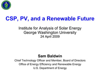 CSP, PV, and a Renewable Future Institute for Analysis of Solar Energy George Washington University 24 April 2009 Sam Baldwin Chief Technology Officer and Member, Board of Directors Office of Energy Efficiency and Renewable Energy U.S. Department of Energy 