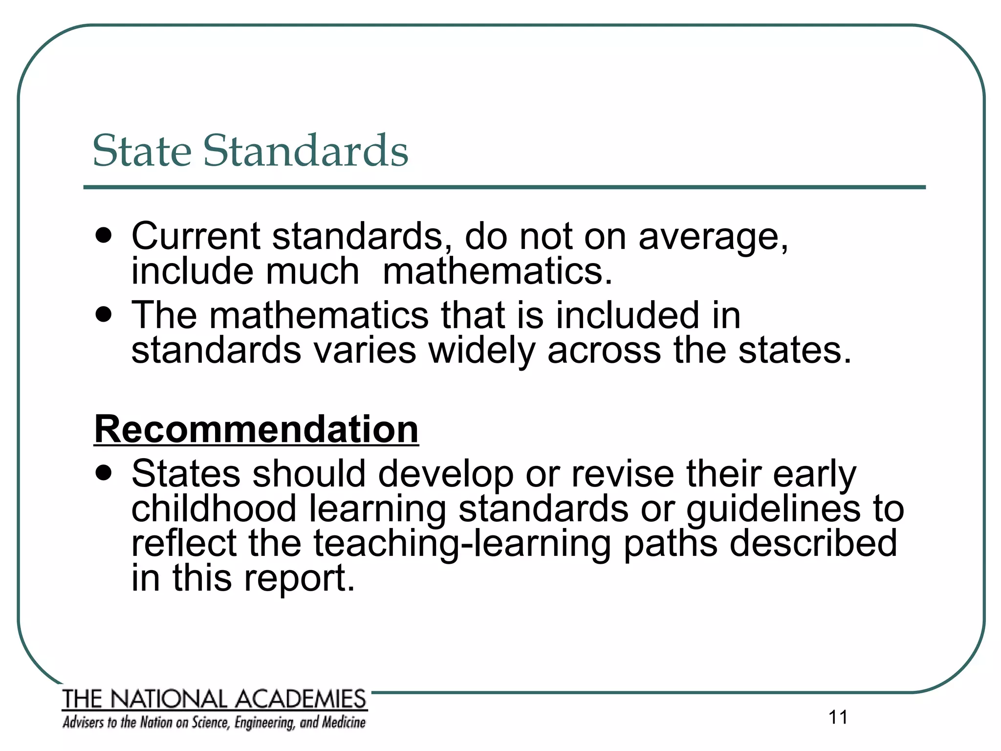 State Standards  Current standards, do not on average, include much  mathematics.  The mathematics that is included in standards varies widely across the states.  Recommendation States should develop or revise their early childhood learning standards or guidelines to reflect the teaching-learning paths described in this report.  