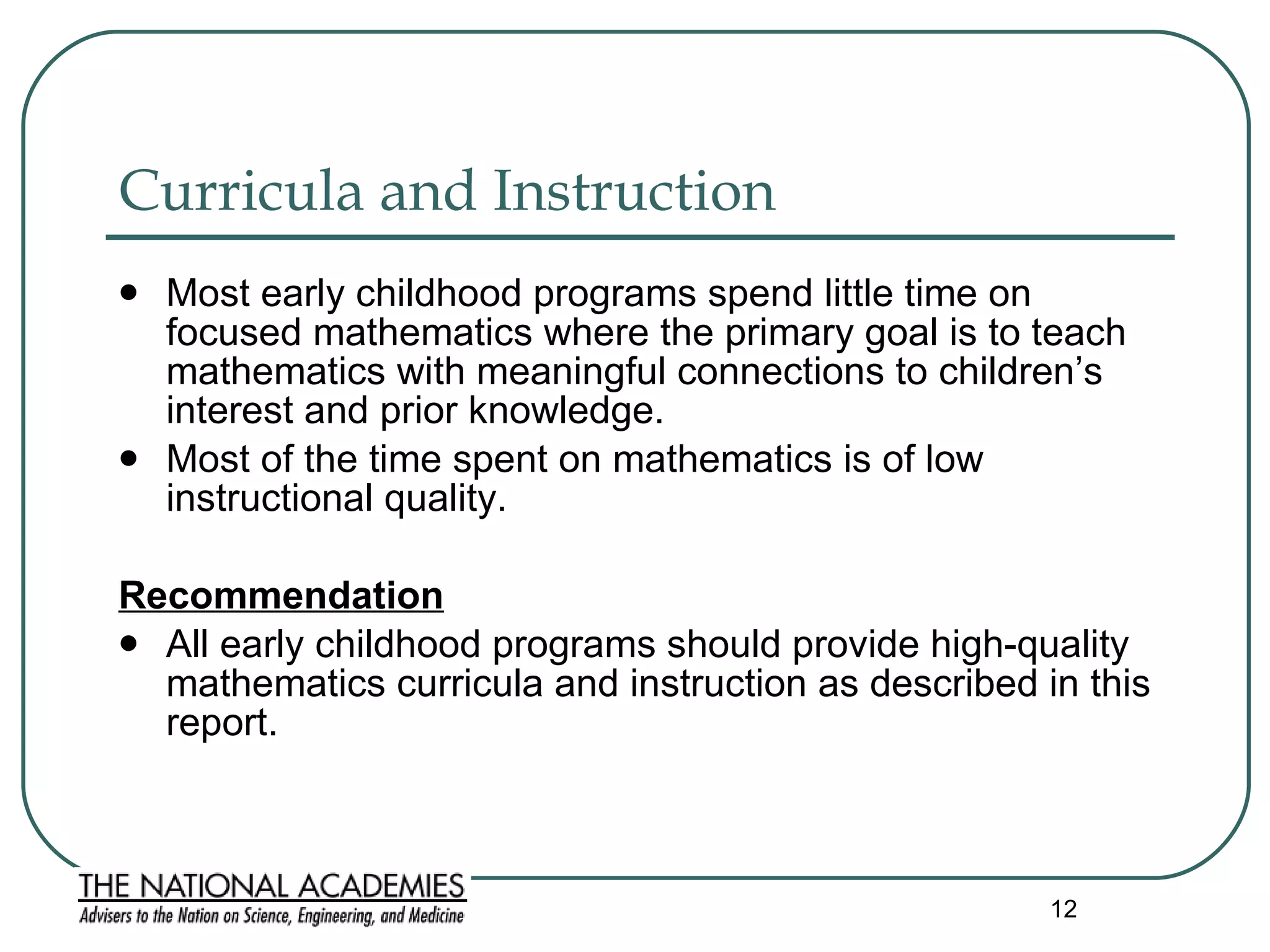 Curricula and Instruction  Most early childhood programs spend little time on focused mathematics where the primary goal is to teach mathematics with meaningful connections to children’s interest and prior knowledge. Most of the time spent on mathematics is of low instructional quality.  Recommendation All early childhood programs should provide high-quality mathematics curricula and instruction as described in this report.  