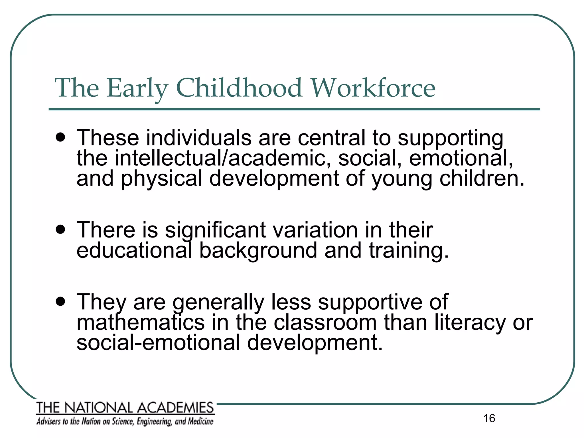The Early Childhood Workforce These individuals are central to supporting the intellectual/academic, social, emotional, and physical development of young children.  There is significant variation in their educational background and training.  They are generally less supportive of mathematics in the classroom than literacy or social-emotional development. 