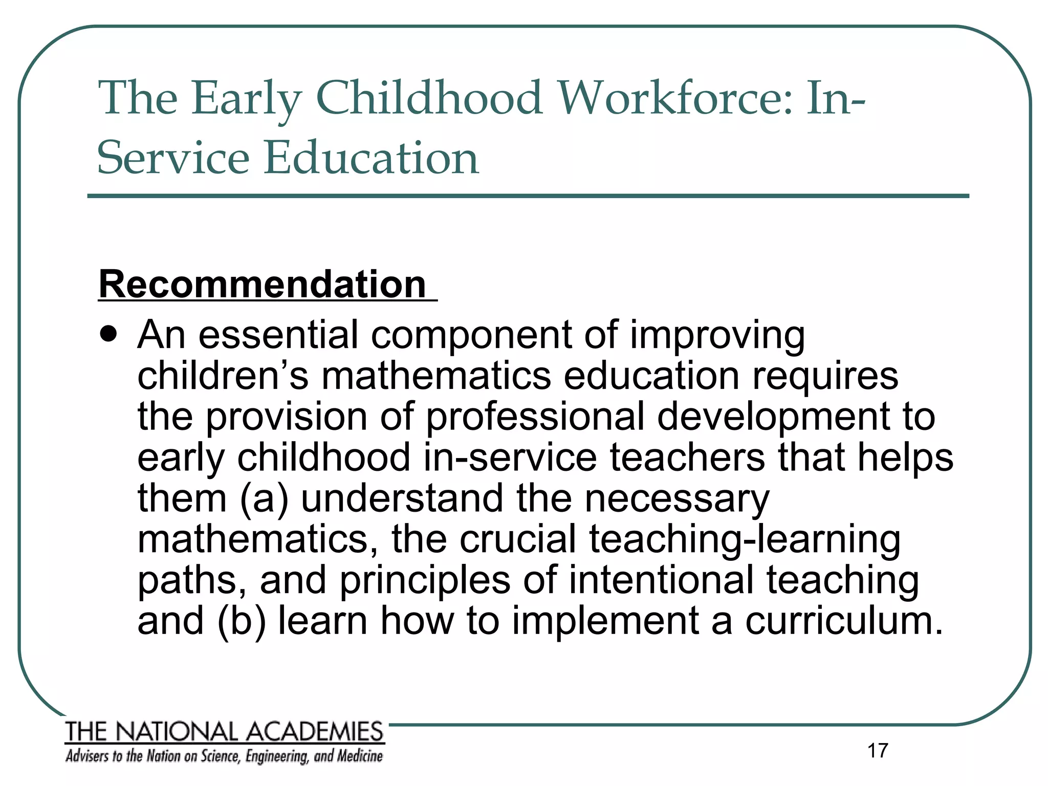 The Early Childhood Workforce: In-Service Education   Recommendation  An essential component of improving children’s mathematics education requires the provision of professional development to early childhood in-service teachers that helps them (a) understand the necessary mathematics, the crucial teaching-learning paths, and principles of intentional teaching and (b) learn how to implement a curriculum. 