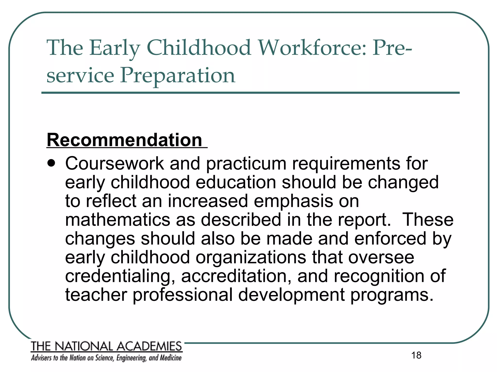 The Early Childhood Workforce: Pre-service Preparation   Recommendation  Coursework and practicum requirements for early childhood education should be changed to reflect an increased emphasis on mathematics as described in the report.  These changes should also be made and enforced by early childhood organizations that oversee credentialing, accreditation, and recognition of teacher professional development programs. 