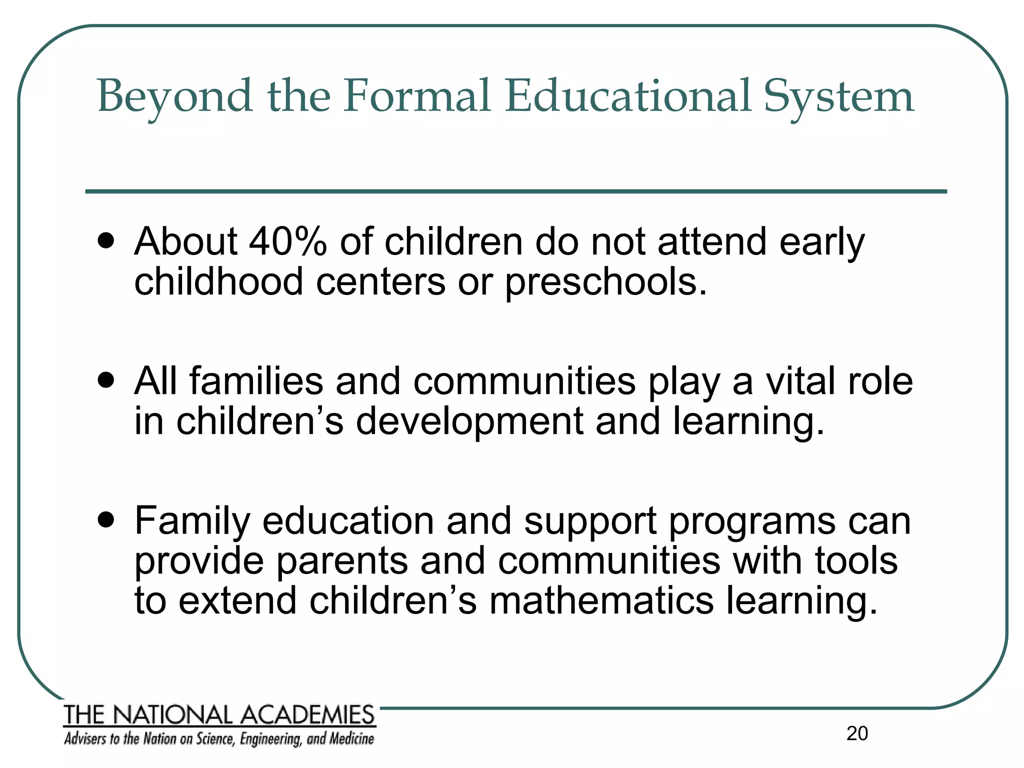 Beyond the Formal Educational System  About 40% of children do not attend early childhood centers or preschools. All families and communities play a vital role in children’s development and learning.  Family education and support programs can provide parents and communities with tools to extend children’s mathematics learning. 