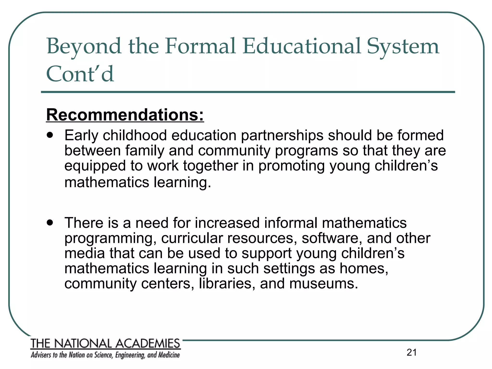 Beyond the Formal Educational System Cont’d  Recommendations: Early childhood education partnerships should be formed between family and community programs so that they are equipped to work together in promoting young children’s mathematics learning.   There is a need for increased informal mathematics programming, curricular resources, software, and other media that can be used to support young children’s mathematics learning in such settings as homes, community centers, libraries, and museums.  