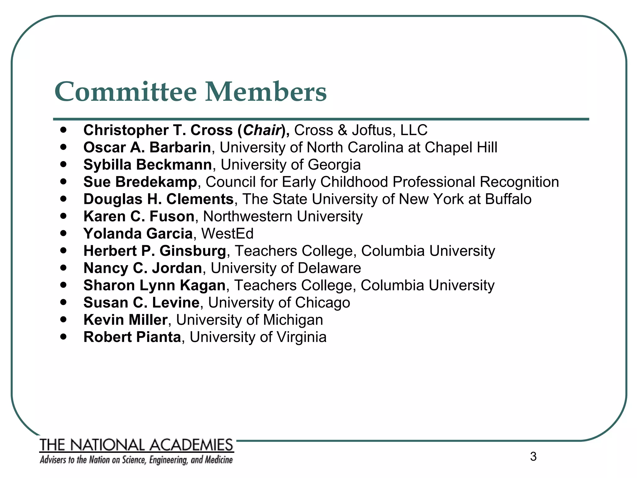 Committee Members   Christopher T. Cross ( Chair ),  Cross & Joftus, LLC Oscar A. Barbarin ,   University of North Carolina at Chapel Hill Sybilla Beckmann , University of Georgia  Sue Bredekamp , Council for Early Childhood Professional Recognition  Douglas H. Clements , The State University of New York at Buffalo  Karen C. Fuson , Northwestern University Yolanda Garcia , WestEd Herbert P. Ginsburg , Teachers College, Columbia University Nancy C. Jordan , University of Delaware Sharon Lynn Kagan , Teachers College, Columbia University Susan C. Levine , University of Chicago Kevin Miller , University of Michigan Robert Pianta , University of Virginia  