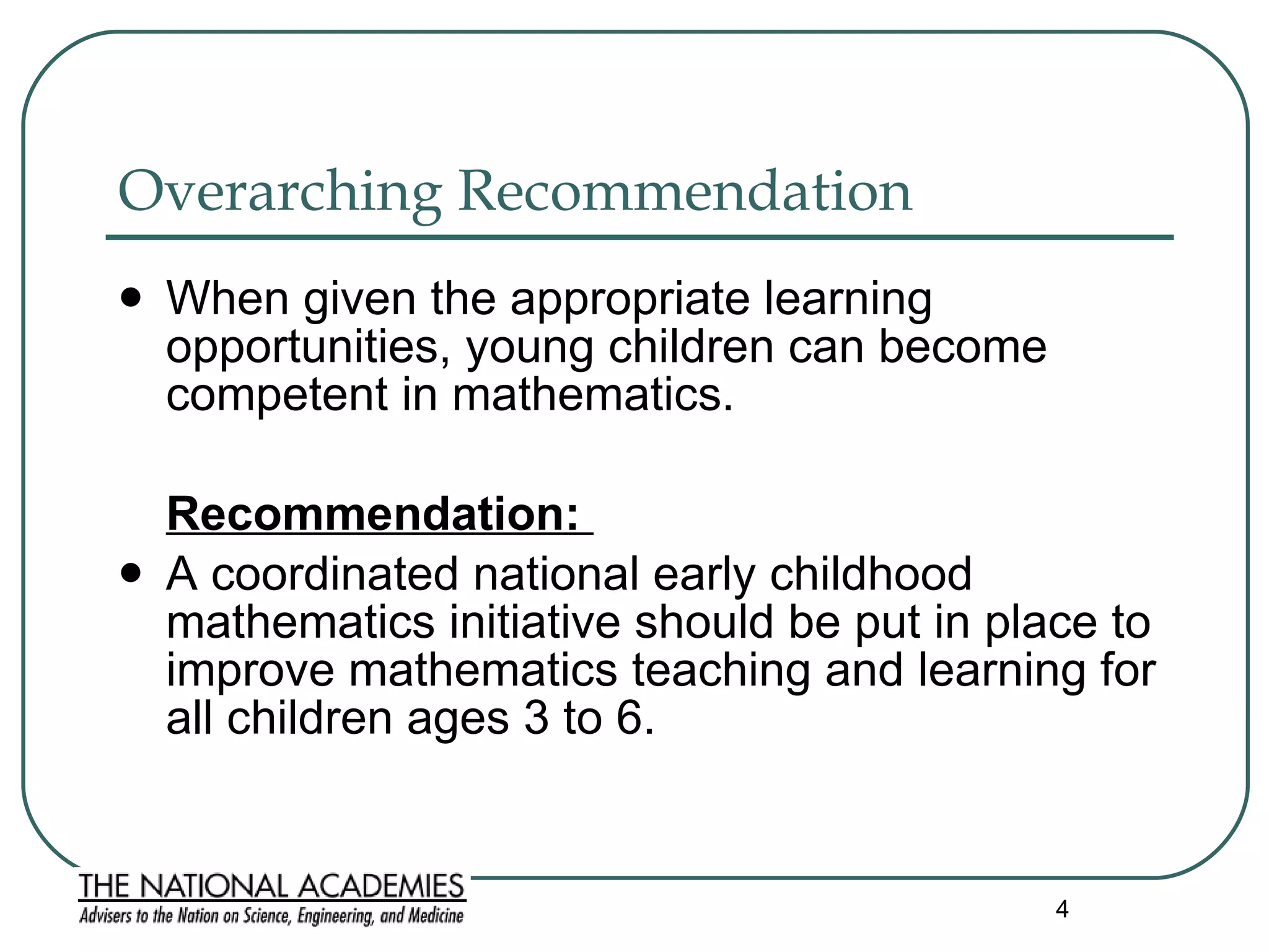 Overarching Recommendation When given the appropriate learning opportunities, young children can become competent in mathematics. Recommendation:  A coordinated national early childhood mathematics initiative should be put in place to improve mathematics teaching and learning for all children ages 3 to 6.  