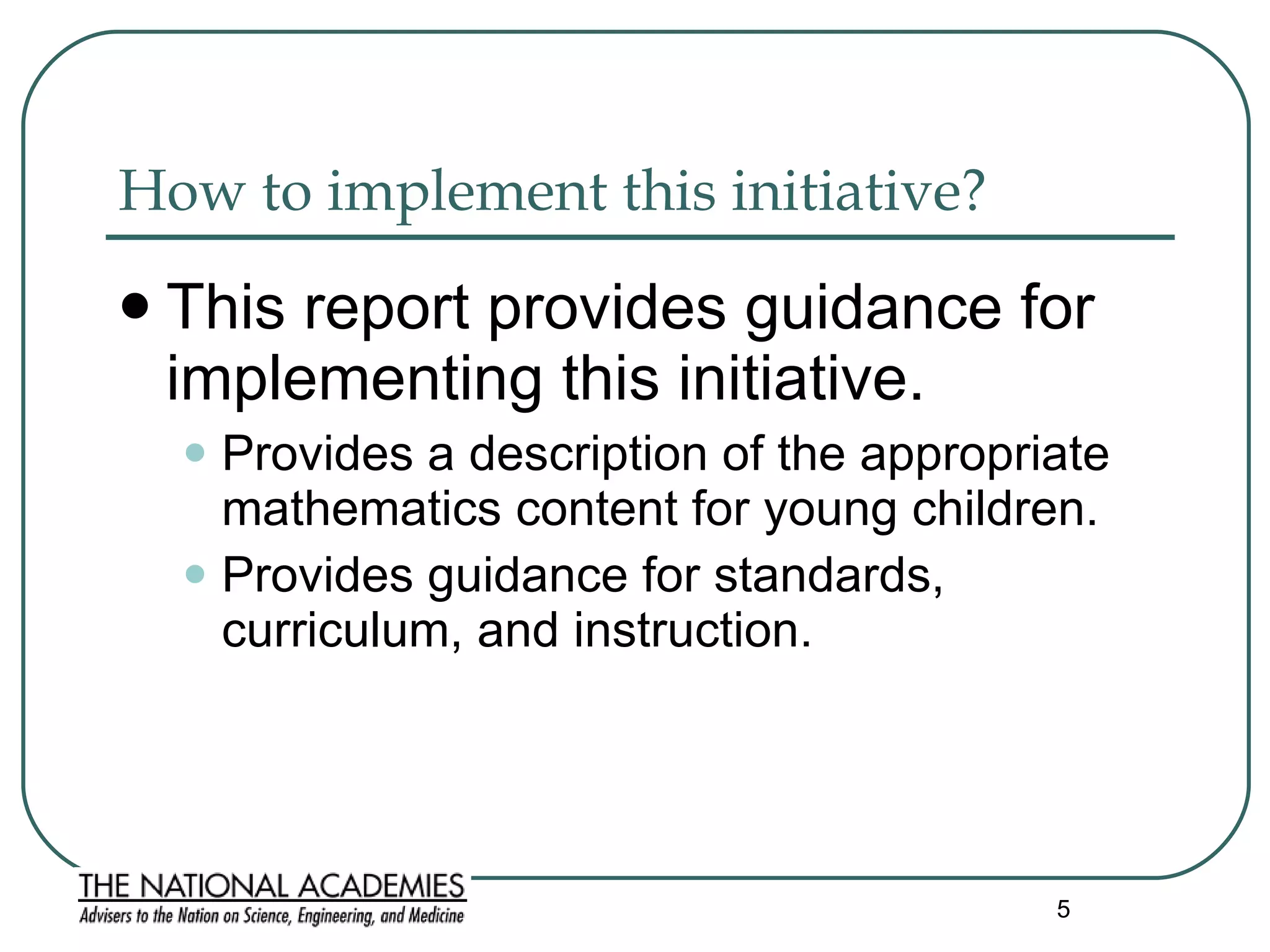 How to implement this initiative?  This report provides guidance for implementing this initiative. Provides a description of the appropriate mathematics content for young children. Provides guidance for standards, curriculum, and instruction.   