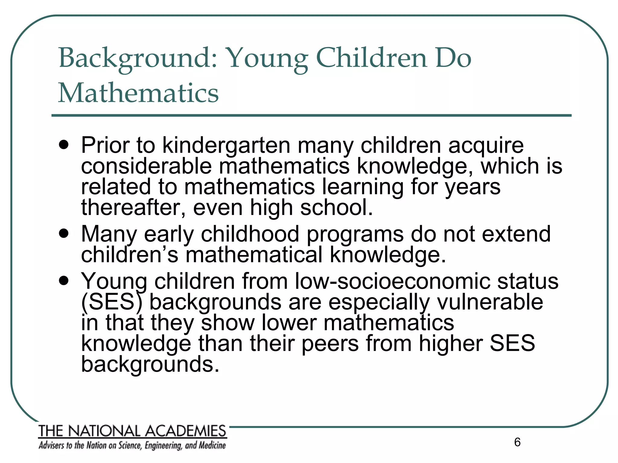 Background: Young Children Do Mathematics  Prior to kindergarten many children acquire considerable mathematics knowledge, which is related to mathematics learning for years thereafter, even high school. Many early childhood programs do not extend children’s mathematical knowledge.  Young children from low-socioeconomic status (SES) backgrounds are especially vulnerable in that they show lower mathematics knowledge than their peers from higher SES backgrounds.  