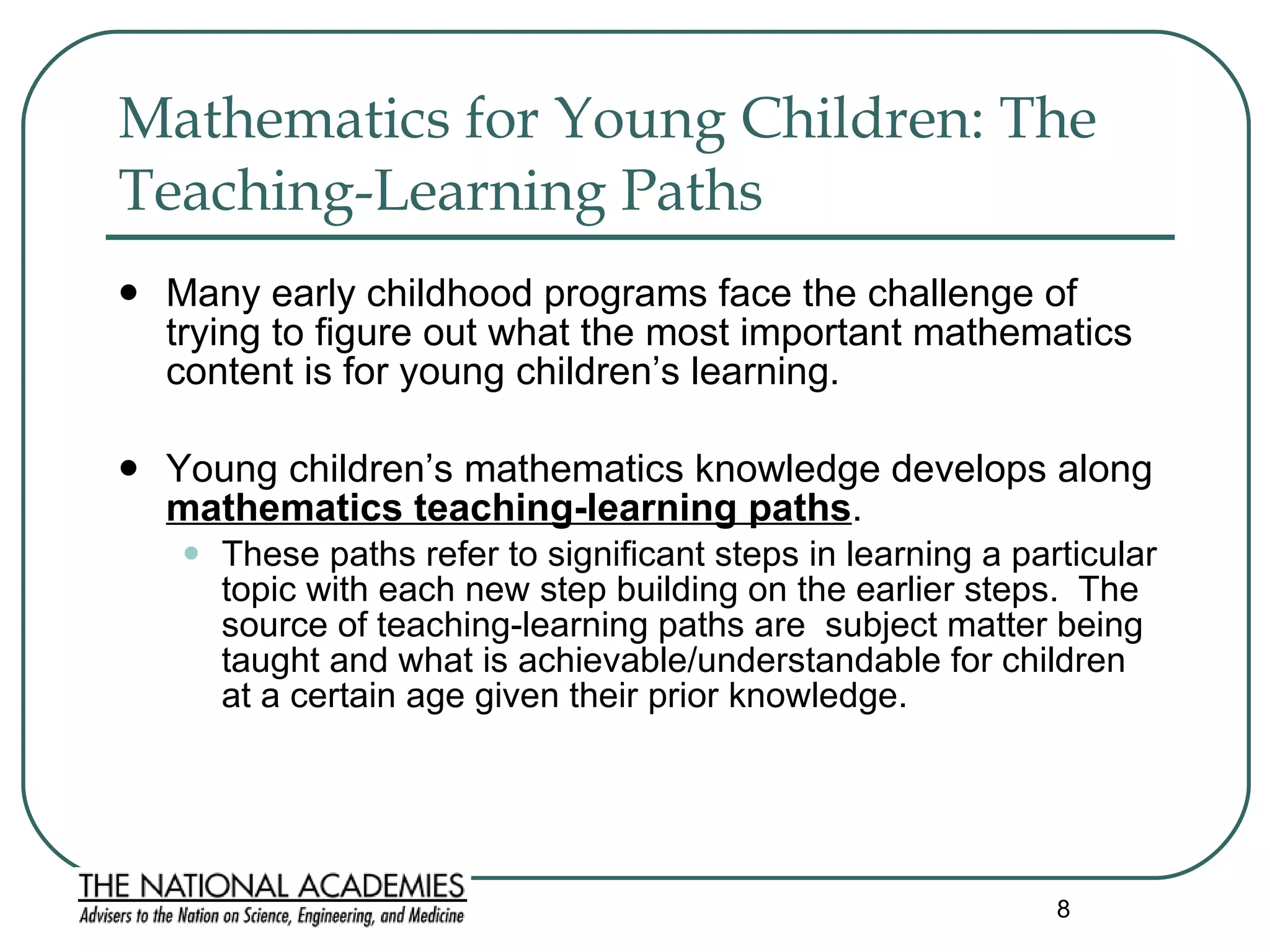 Mathematics for Young Children: The Teaching-Learning Paths   Many early childhood programs face the challenge of trying to figure out what the most important mathematics content is for young children’s learning. Young children’s mathematics knowledge develops along  mathematics teaching-learning paths .  These paths refer to significant steps in learning a particular topic with each new step building on the earlier steps.  The source of teaching-learning paths are  subject matter being taught and what is achievable/understandable for children at a certain age given their prior knowledge.  