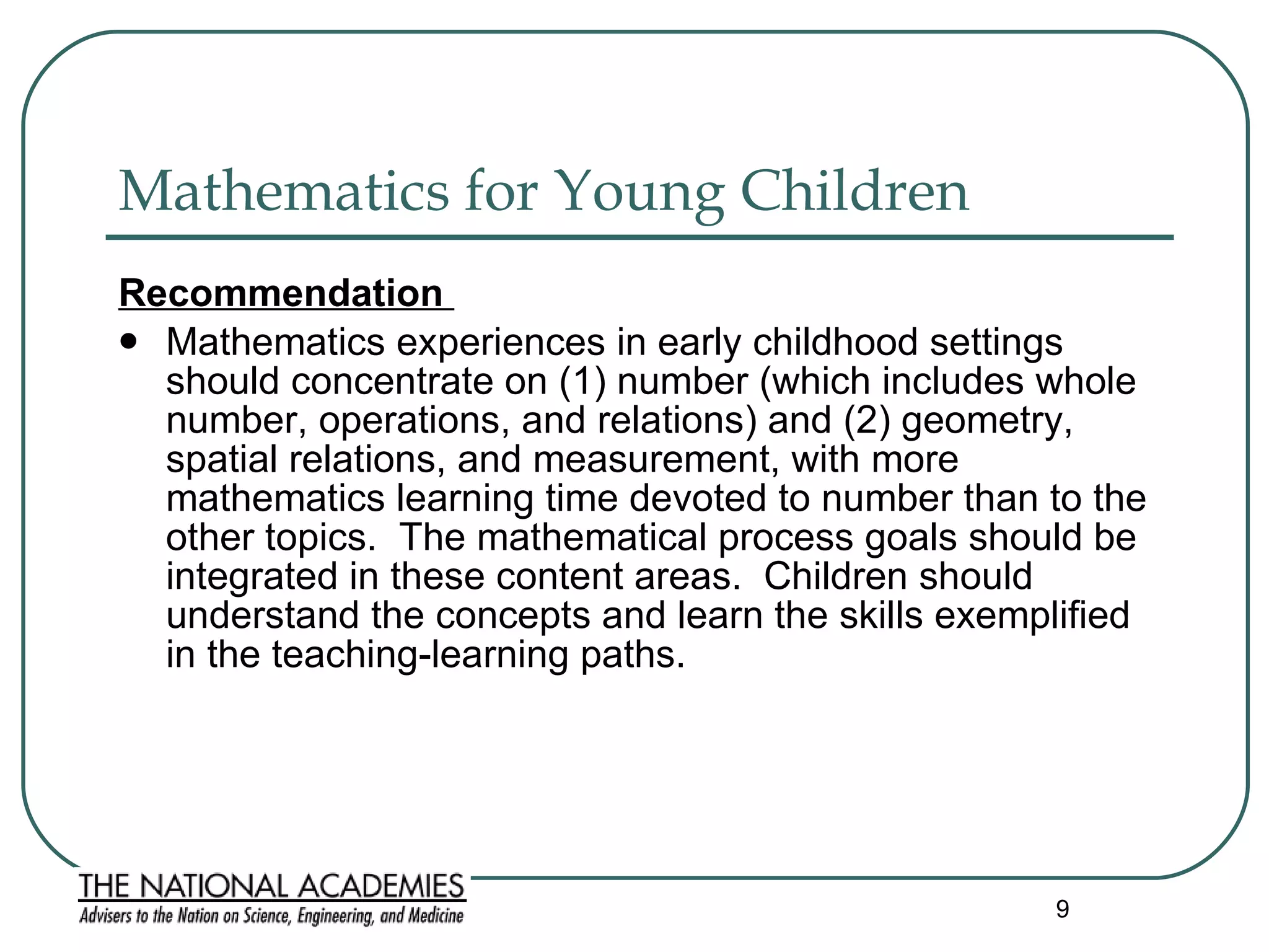 Mathematics for Young Children Recommendation  Mathematics experiences in early childhood settings should concentrate on (1) number (which includes whole number, operations, and relations) and (2) geometry, spatial relations, and measurement, with more mathematics learning time devoted to number than to the other topics.  The mathematical process goals should be integrated in these content areas.  Children should understand the concepts and learn the skills exemplified in the teaching-learning paths.  