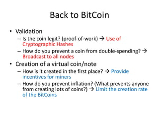 Back to BitCoin
• Validation
– Is the coin legit? (proof-of-work)  Use of
Cryptographic Hashes
– How do you prevent a coin from double-spending? 
Broadcast to all nodes
• Creation of a virtual coin/note
– How is it created in the first place?  Provide
incentives for miners
– How do you prevent inflation? (What prevents anyone
from creating lots of coins?)  Limit the creation rate
of the BitCoins
 