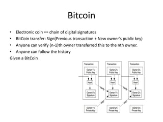 Bitcoin
• Electronic coin == chain of digital signatures
• BitCoin transfer: Sign(Previous transaction + New owner’s public key)
• Anyone can verify (n-1)th owner transferred this to the nth owner.
• Anyone can follow the history
Given a BitCoin
 