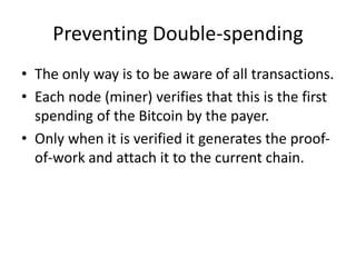 Preventing Double-spending
• The only way is to be aware of all transactions.
• Each node (miner) verifies that this is the first
spending of the Bitcoin by the payer.
• Only when it is verified it generates the proof-
of-work and attach it to the current chain.
 