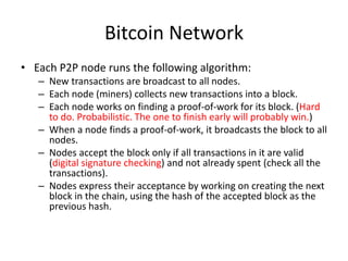Bitcoin Network
• Each P2P node runs the following algorithm:
– New transactions are broadcast to all nodes.
– Each node (miners) collects new transactions into a block.
– Each node works on finding a proof-of-work for its block. (Hard
to do. Probabilistic. The one to finish early will probably win.)
– When a node finds a proof-of-work, it broadcasts the block to all
nodes.
– Nodes accept the block only if all transactions in it are valid
(digital signature checking) and not already spent (check all the
transactions).
– Nodes express their acceptance by working on creating the next
block in the chain, using the hash of the accepted block as the
previous hash.
 