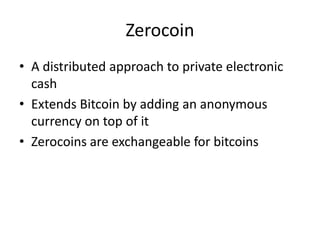 Zerocoin
• A distributed approach to private electronic
cash
• Extends Bitcoin by adding an anonymous
currency on top of it
• Zerocoins are exchangeable for bitcoins
 