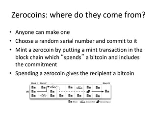 Zerocoins: where do they come from?
• Anyone can make one
• Choose a random serial number and commit to it
• Mint a zerocoin by putting a mint transaction in the
block chain which “spends” a bitcoin and includes
the commitment
• Spending a zerocoin gives the recipient a bitcoin
 