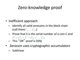 Zero-knowledge proof
• Inefficient approach
– Identify all valid zerocoins in the block chain
(call them )
– Prove that S is the serial number of a coin C and
– This “OR” proof is O(N)
• Zerocoin uses cryptographic accumulators
– Sublinear
 
