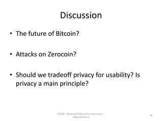 Discussion
• The future of Bitcoin?
• Attacks on Zerocoin?
• Should we tradeoff privacy for usability? Is
privacy a main principle?
CS660 - Advanced Information Assurance -
UMassAmherst
34
 