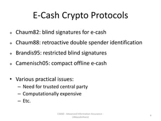 E-Cash Crypto Protocols
 Chaum82: blind signatures for e-cash
 Chaum88: retroactive double spender identification
 Brandis95: restricted blind signatures
 Camenisch05: compact offline e-cash
• Various practical issues:
– Need for trusted central party
– Computationally expensive
– Etc.
CS660 - Advanced Information Assurance -
UMassAmherst
4
 
