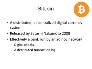 Bitcoin
• A distributed, decentralized digital currency
system
• Released by Satoshi Nakamoto 2008
• Effectively a bank run by an ad hoc network
– Digital checks
– A distributed transaction log
 