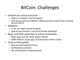 BitCoin: Challenges
• Creation of a virtual coin/note
– How is it created in the first place?
– How do you prevent inflation? (What prevents anyone from creating
lots of coins?)
• Validation
– Is the coin legit? (proof-of-work)
– How do you prevent a coin from double-spending?
• Buyer and Seller protection in online transactions
– Buyer pays, but the seller doesn’t deliver
– Seller delivers, buyer pays, but the buyer makes a claim.
• Trust on third-parties
– Rely on proof instead of trust
– Verifiable by everyone
– No central bank or clearing house
 