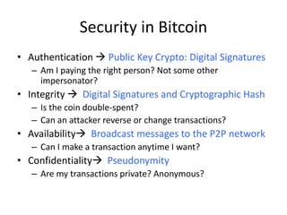 Security in Bitcoin
• Authentication  Public Key Crypto: Digital Signatures
– Am I paying the right person? Not some other
impersonator?
• Integrity  Digital Signatures and Cryptographic Hash
– Is the coin double-spent?
– Can an attacker reverse or change transactions?
• Availability Broadcast messages to the P2P network
– Can I make a transaction anytime I want?
• Confidentiality Pseudonymity
– Are my transactions private? Anonymous?
 