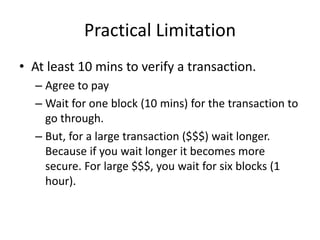 Practical Limitation
• At least 10 mins to verify a transaction.
– Agree to pay
– Wait for one block (10 mins) for the transaction to
go through.
– But, for a large transaction ($$$) wait longer.
Because if you wait longer it becomes more
secure. For large $$$, you wait for six blocks (1
hour).
 