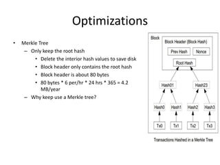 Optimizations
• Merkle Tree
– Only keep the root hash
• Delete the interior hash values to save disk
• Block header only contains the root hash
• Block header is about 80 bytes
• 80 bytes * 6 per/hr * 24 hrs * 365 = 4.2
MB/year
– Why keep use a Merkle tree?
 