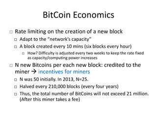 BitCoin Economics
 Rate limiting on the creation of a new block
 Adapt to the “network’s capacity”
 A block created every 10 mins (six blocks every hour)
 How? Difficulty is adjusted every two weeks to keep the rate fixed
as capacity/computing power increases
 N new Bitcoins per each new block: credited to the
miner  incentives for miners
 N was 50 initially. In 2013, N=25.
 Halved every 210,000 blocks (every four years)
 Thus, the total number of BitCoins will not exceed 21 million.
(After this miner takes a fee)
 