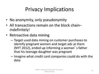 Privacy Implications
• No anonymity, only pseudonymity
• All transactions remain on the block chain–
indefinitely!
• Retroactive data mining
– Target used data mining on customer purchases to
identify pregnant women and target ads at them
(NYT 2012), ended up informing a woman’s father
that his teenage daughter was pregnant
– Imagine what credit card companies could do with the
data
CS660 - Advanced Information Assurance -
UMassAmherst
25
 