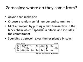 Zerocoins: where do they come from?
• Anyone can make one
• Choose a random serial number and commit to it
• Mint a zerocoin by putting a mint transaction in the
block chain which “spends” a bitcoin and includes
the commitment
• Spending a zerocoin gives the recipient a bitcoin
 