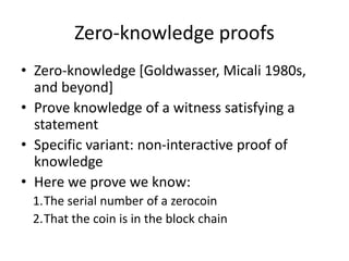 Zero-knowledge proofs
• Zero-knowledge [Goldwasser, Micali 1980s,
and beyond]
• Prove knowledge of a witness satisfying a
statement
• Specific variant: non-interactive proof of
knowledge
• Here we prove we know:
1.The serial number of a zerocoin
2.That the coin is in the block chain
 