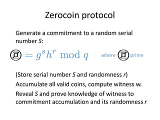 Zerocoin protocol
Generate a commitment to a random serial
number S:
(Store serial number S and randomness r)
Accumulate all valid coins, compute witness wi
Reveal S and prove knowledge of witness to
commitment accumulation and its randomness r
where is prime
 