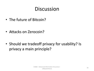 Discussion
• The future of Bitcoin?
• Attacks on Zerocoin?
• Should we tradeoff privacy for usability? Is
privacy a main principle?
CS660 - Advanced Information Assurance -
UMassAmherst
34
 