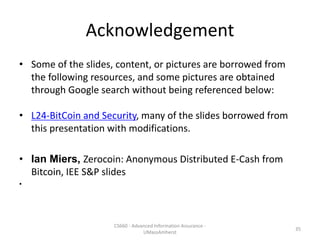 Acknowledgement
• Some of the slides, content, or pictures are borrowed from
the following resources, and some pictures are obtained
through Google search without being referenced below:
• L24-BitCoin and Security, many of the slides borrowed from
this presentation with modifications.
• Ian Miers, Zerocoin: Anonymous Distributed E-Cash from
Bitcoin, IEE S&P slides
•
35
CS660 - Advanced Information Assurance -
UMassAmherst
 