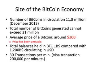 Size of the BitCoin Economy
• Number of BitCoins in circulation 11.8 million
(December 2013)
• Total number of BitCoins generated cannot
exceed 21 million
• Average price of a Bitcoin: around $300
 Price has been unstable.
• Total balances held in BTC 1B$ compared with
1,200B$ circulating in USD.
• 30 Transactions per min. (Visa transaction
200,000 per minute.)
 